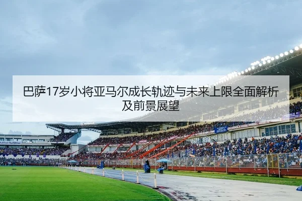 巴萨17岁小将亚马尔成长轨迹与未来上限全面解析及前景展望
