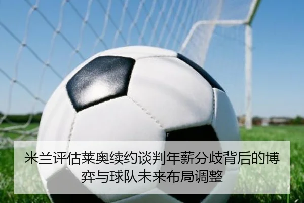 米兰评估莱奥续约谈判年薪分歧背后的博弈与球队未来布局调整