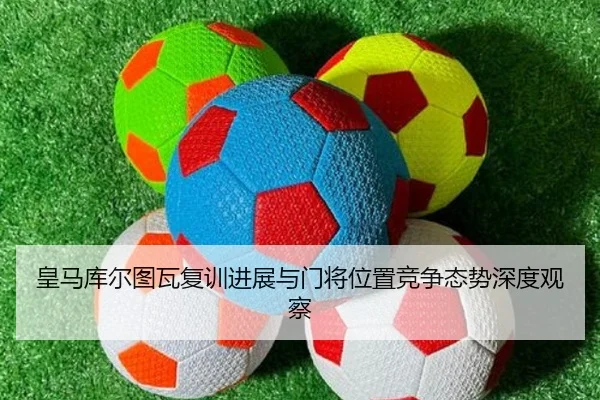 皇马库尔图瓦复训进展与门将位置竞争态势深度观察