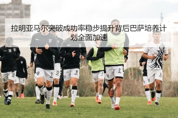 拉明亚马尔突破成功率稳步提升背后巴萨培养计划全面加速
