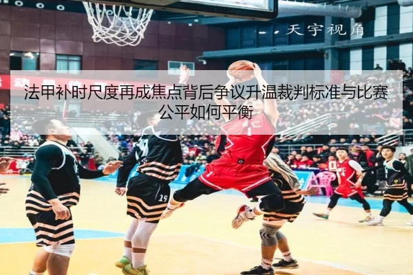 法甲补时尺度再成焦点背后争议升温裁判标准与比赛公平如何平衡